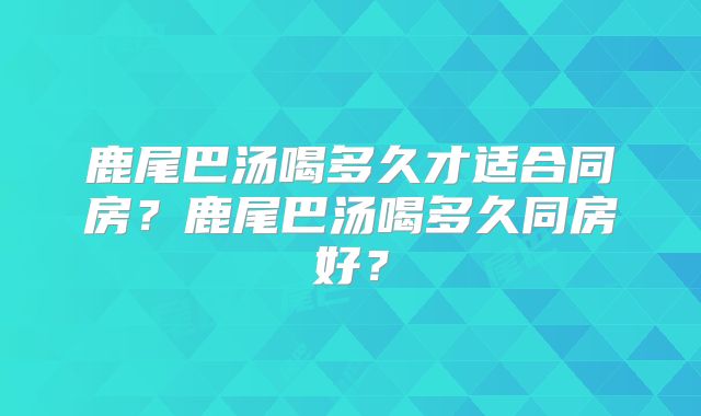 鹿尾巴汤喝多久才适合同房？鹿尾巴汤喝多久同房好？