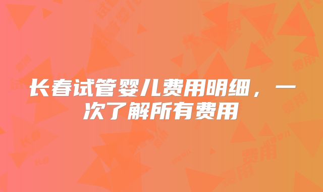 长春试管婴儿费用明细，一次了解所有费用