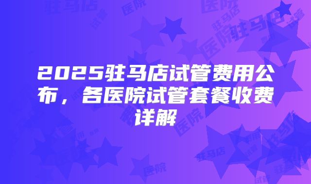 2025驻马店试管费用公布，各医院试管套餐收费详解