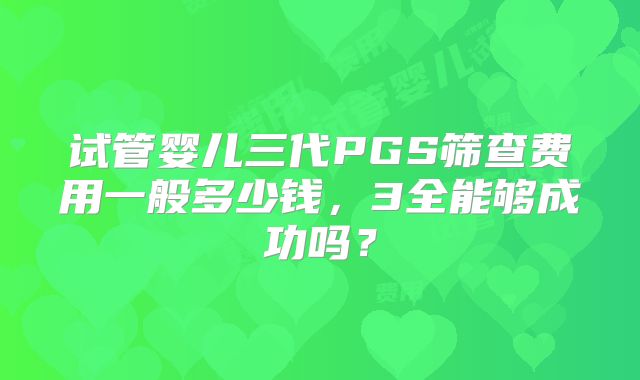 试管婴儿三代PGS筛查费用一般多少钱,3全能够成功吗?