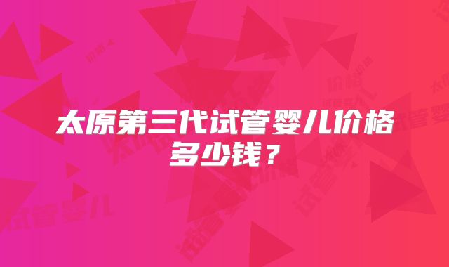 太原第三代试管婴儿价格多少钱?