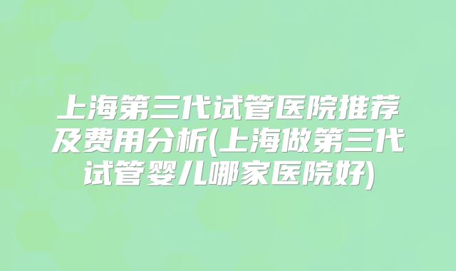 上海第三代试管医院推荐及费用分析(上海做第三代试管婴儿哪家医院好)