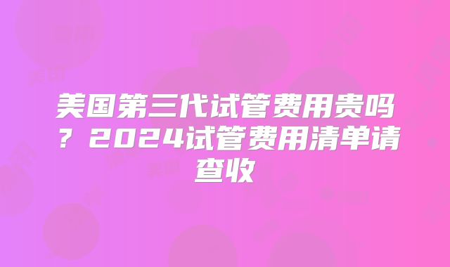 美国第三代试管费用贵吗?2024试管费用清单请查收