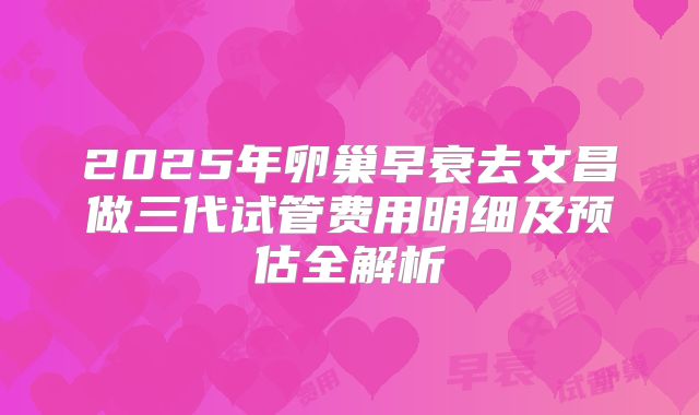 2025年卵巢早衰去文昌做三代试管费用明细及预估全解析