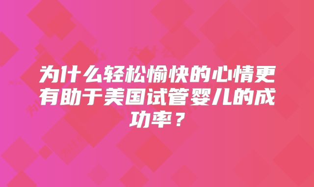 为什么轻松愉快的心情更有助于美国试管婴儿的成功率？