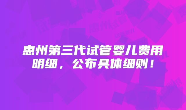 惠州第三代试管婴儿费用明细,公布具体细则!