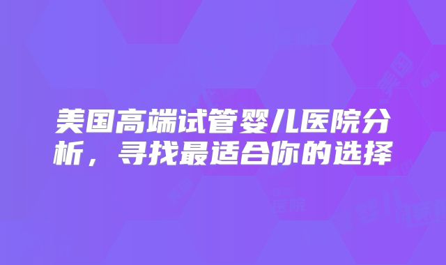 美国高端试管婴儿医院分析，寻找最适合你的选择