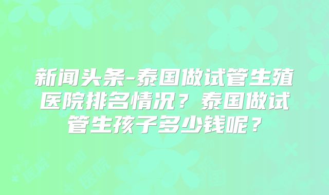 新闻头条-泰国做试管生殖医院排名情况？泰国做试管生孩子多少钱呢？