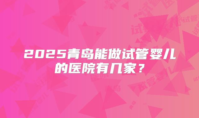 2025青岛能做试管婴儿的医院有几家？