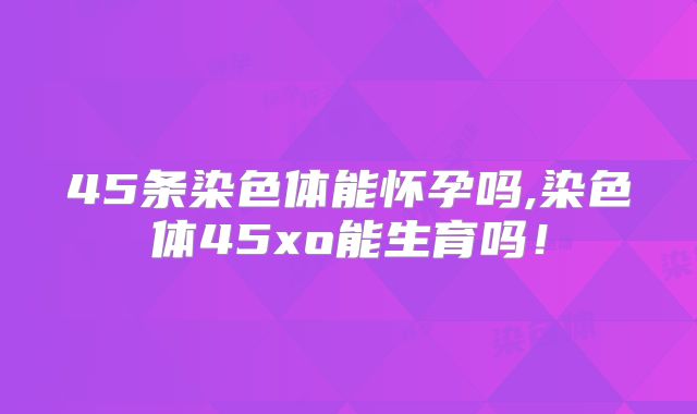 45条染色体能怀孕吗,染色体45xo能生育吗!