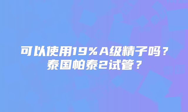 可以使用19%A级精子吗？泰国帕泰2试管？