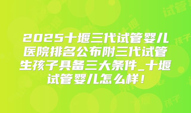 2025十堰三代试管婴儿医院排名公布附三代试管生孩子具备三大条件_十堰试管婴儿怎么样！