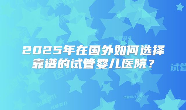 2025年在国外如何选择靠谱的试管婴儿医院？