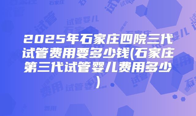 2025年石家庄四院三代试管费用要多少钱(石家庄第三代试管婴儿费用多少)