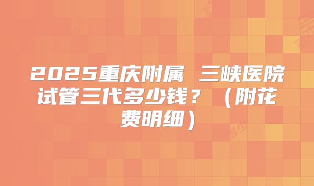 2025重庆附属 三峡医院试管三代多少钱?(附花费明细)