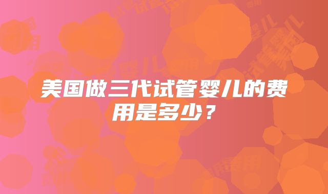 美国做三代试管婴儿的费用是多少？