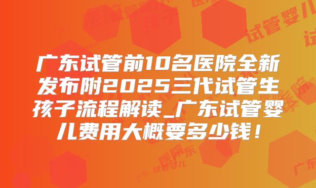 广东试管前10名医院全新发布附2025三代试管生孩子流程解读_广东试管婴儿费用大概要多少钱!