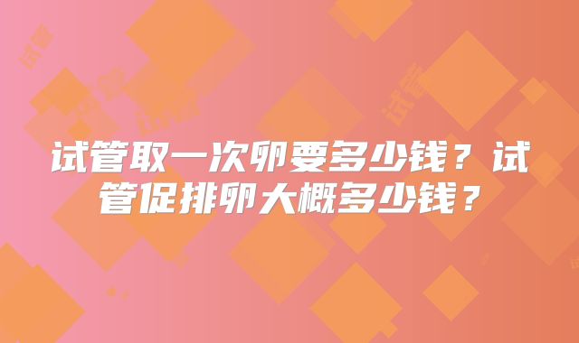 试管取一次卵要多少钱？试管促排卵大概多少钱？