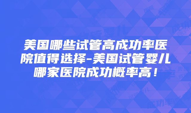 美国哪些试管高成功率医院值得选择-美国试管婴儿哪家医院成功概率高!
