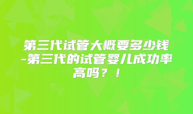 第三代试管大概要多少钱-第三代的试管婴儿成功率高吗？！