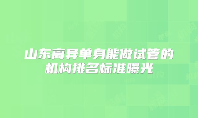 山东离异单身能做试管的机构排名标准曝光