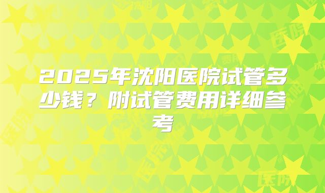 2025年沈阳医院试管多少钱?附试管费用详细参考