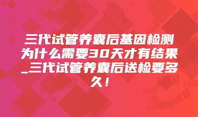 三代试管养囊后基因检测为什么需要30天才有结果_三代试管养囊后送检要多久！