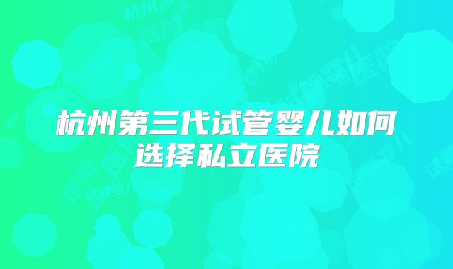 杭州第三代试管婴儿如何选择私立医院