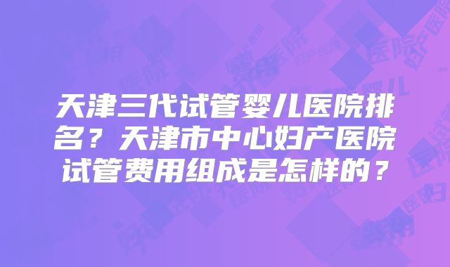天津三代试管婴儿医院排名？天津市中心妇产医院试管费用组成是怎样的？