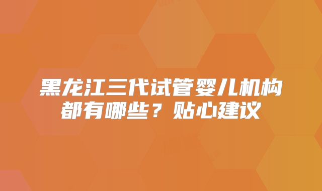 黑龙江三代试管婴儿机构都有哪些？贴心建议