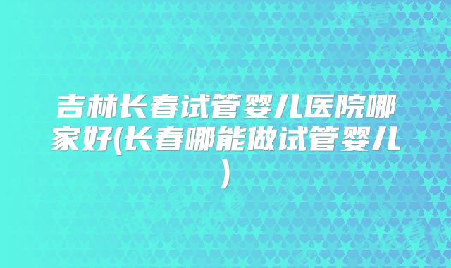 吉林长春试管婴儿医院哪家好(长春哪能做试管婴儿)
