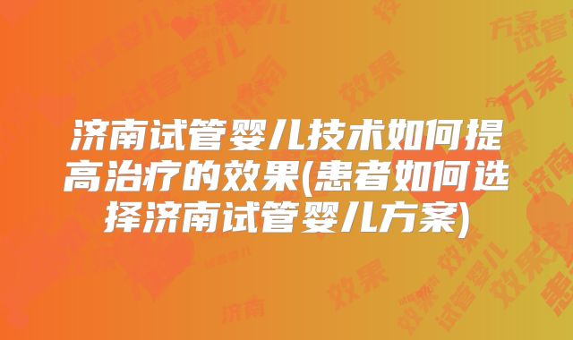 济南试管婴儿技术如何提高治疗的效果(患者如何选择济南试管婴儿方案)