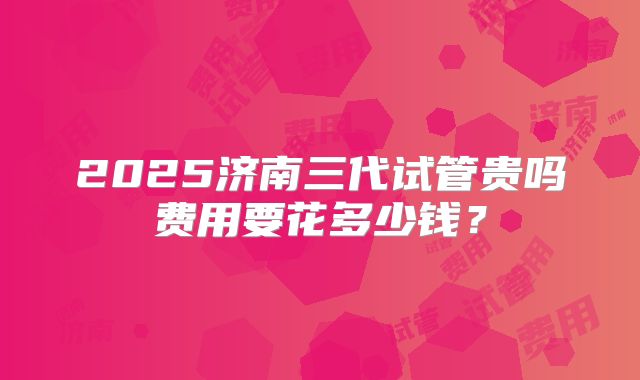 2025济南三代试管贵吗费用要花多少钱?