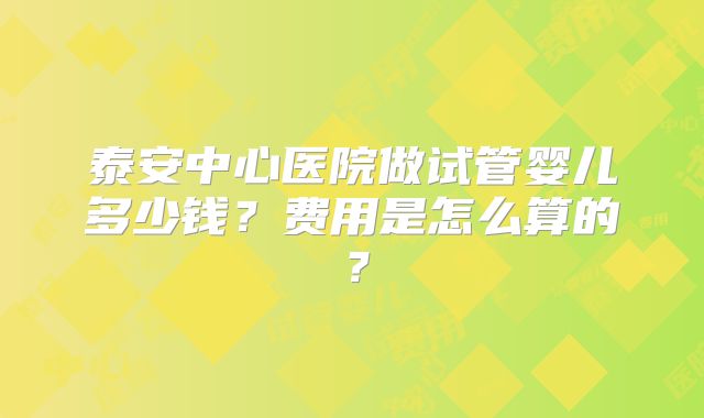泰安中心医院做试管婴儿多少钱？费用是怎么算的？