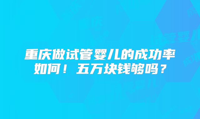 重庆做试管婴儿的成功率如何!五万块钱够吗?