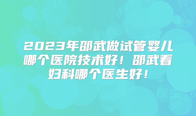 2023年邵武做试管婴儿哪个医院技术好！邵武看妇科哪个医生好！