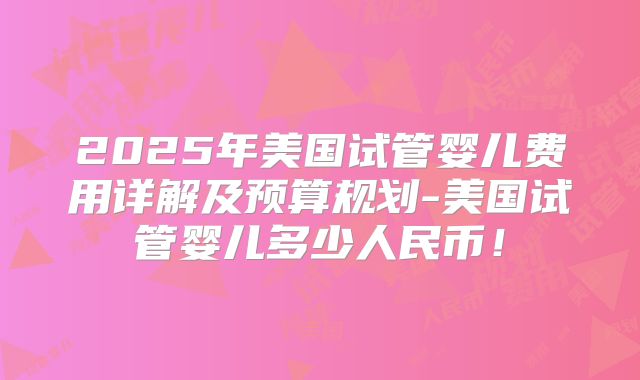 2025年美国试管婴儿费用详解及预算规划-美国试管婴儿多少人民币!
