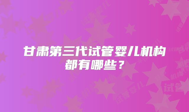 甘肃第三代试管婴儿机构都有哪些？