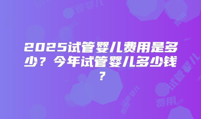 2025试管婴儿费用是多少？今年试管婴儿多少钱？