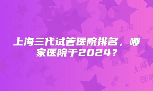 上海三代试管医院排名，哪家医院于2024？