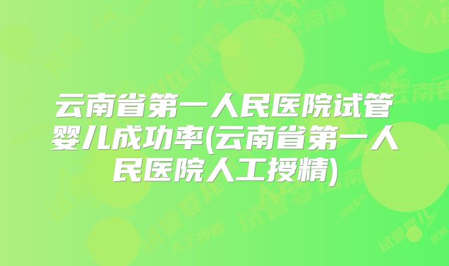 云南省第一人民医院试管婴儿成功率(云南省第一人民医院人工授精)