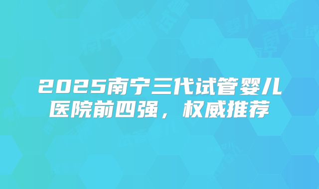 2025南宁三代试管婴儿医院前四强，权威推荐