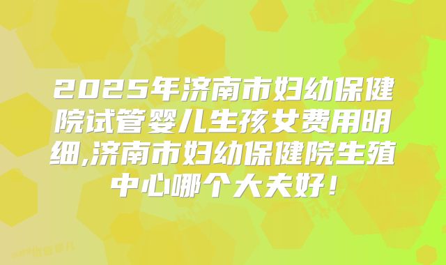 2025年济南市妇幼保健院试管婴儿生孩女费用明细,济南市妇幼保健院生殖中心哪个大夫好!