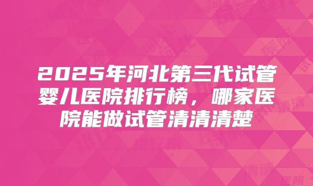 2025年河北第三代试管婴儿医院排行榜，哪家医院能做试管清清清楚