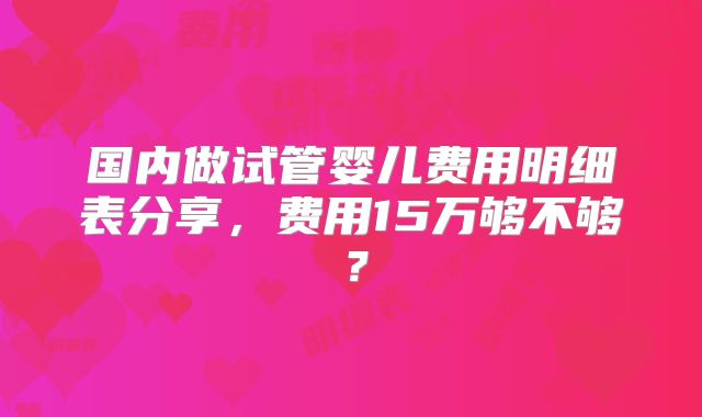 国内做试管婴儿费用明细表分享，费用15万够不够？