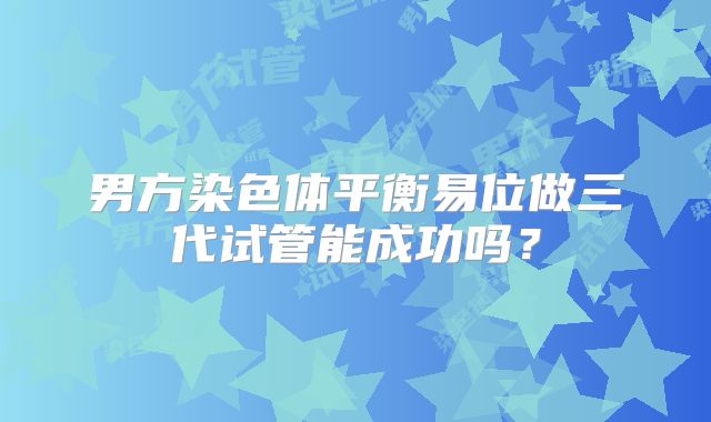 男方染色体平衡易位做三代试管能成功吗？