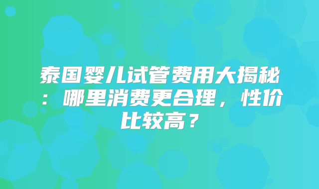泰国婴儿试管费用大揭秘：哪里消费更合理，性价比较高？