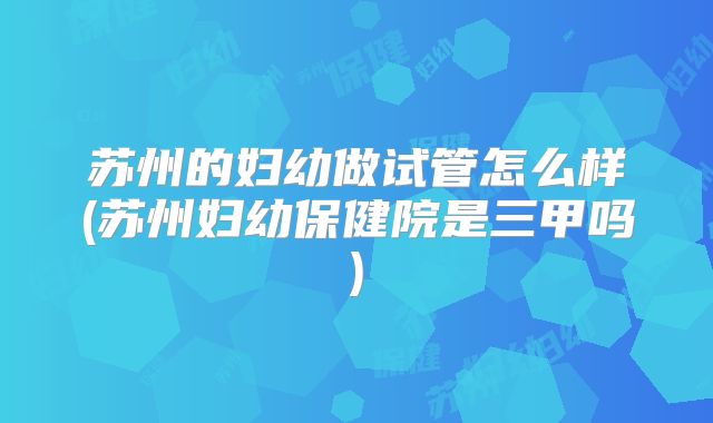 苏州的妇幼做试管怎么样(苏州妇幼保健院是三甲吗)