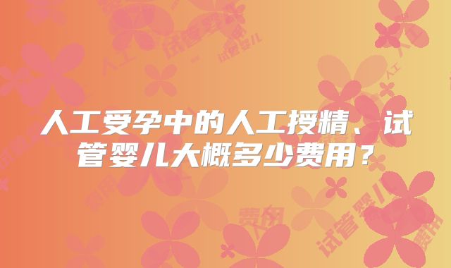 人工受孕中的人工授精、试管婴儿大概多少费用？