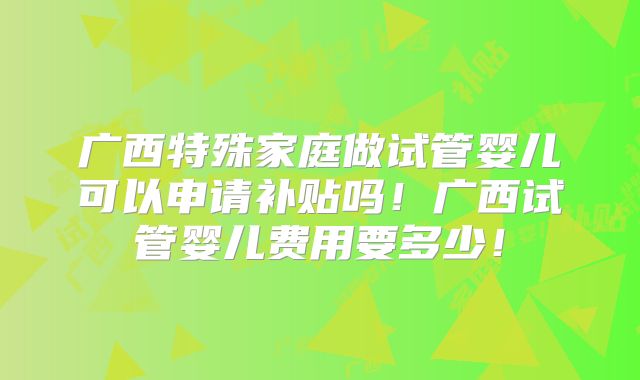 广西特殊家庭做试管婴儿可以申请补贴吗！广西试管婴儿费用要多少！
